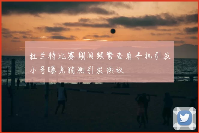 杜兰特比赛期间频繁查看手机引发小号曝光猜测引发热议
