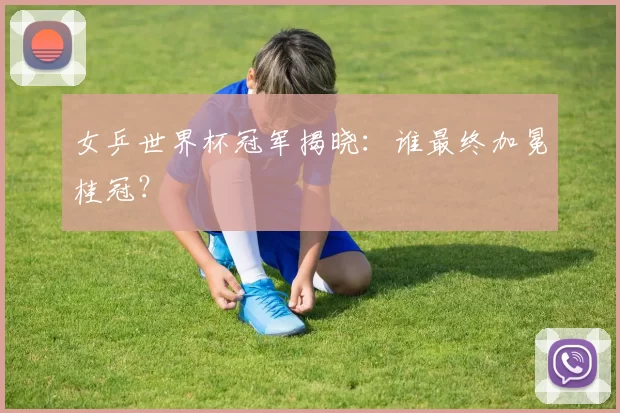女乒世界杯冠军揭晓：谁最终加冕桂冠？