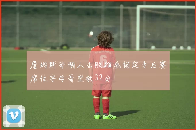 詹姆斯率湖人击败雄鹿锁定季后赛席位字母哥空砍32分