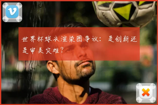 世界杯球衣渲染图争议：是创新还是审美灾难？
