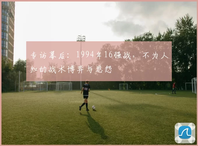 专访幕后:1994年16强战,不为人知的战术博弈与恩怨
