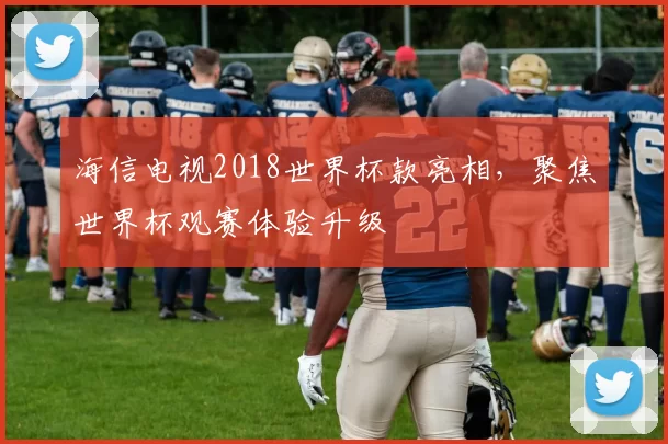 海信电视2018世界杯款亮相，聚焦世界杯观赛体验升级