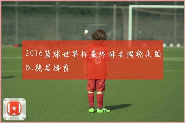 2016篮球世界杯最终排名揭晓美国队稳居榜首