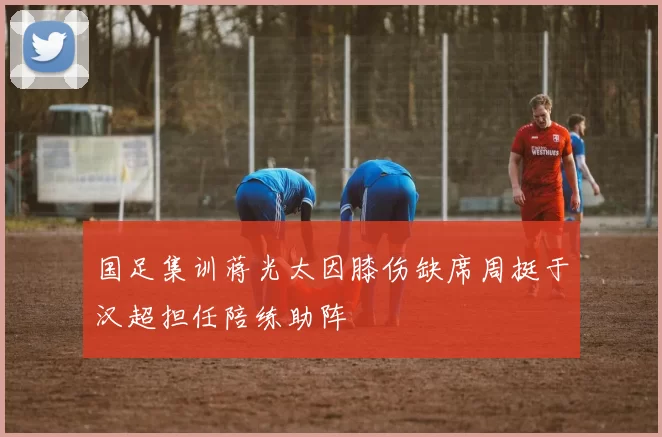 国足集训蒋光太因膝伤缺席周挺于汉超担任陪练助阵