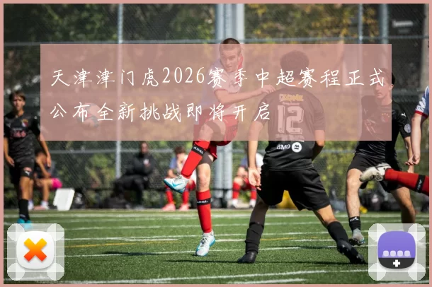 天津津门虎2026赛季中超赛程正式公布全新挑战即将开启
