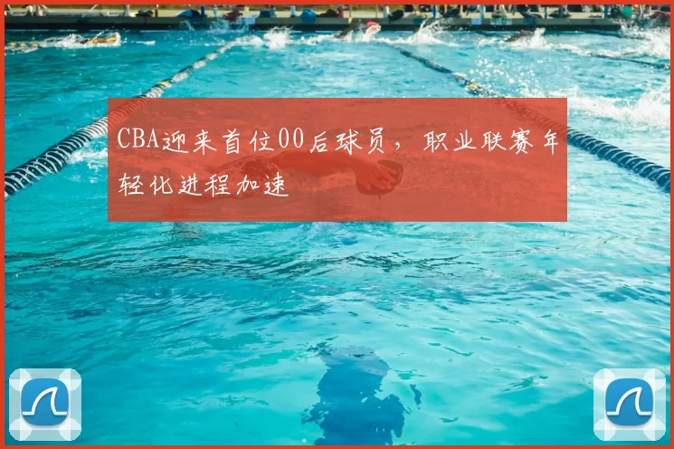 CBA迎来首位00后球员,职业联赛年轻化进程加速