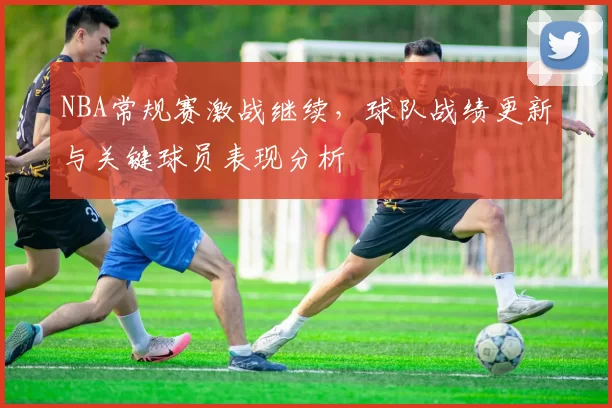 NBA常规赛激战继续，球队战绩更新与关键球员表现分析