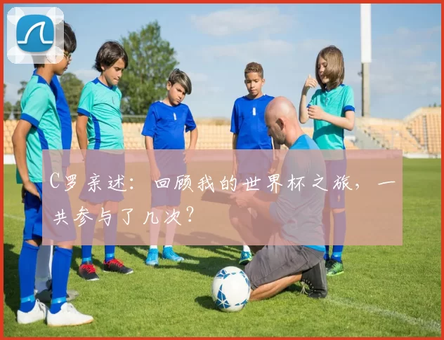 C罗亲述：回顾我的世界杯之旅，一共参与了几次？