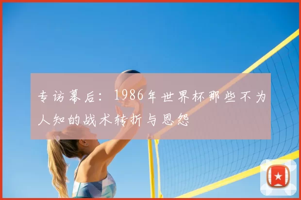 专访幕后：1986年世界杯那些不为人知的战术转折与恩怨