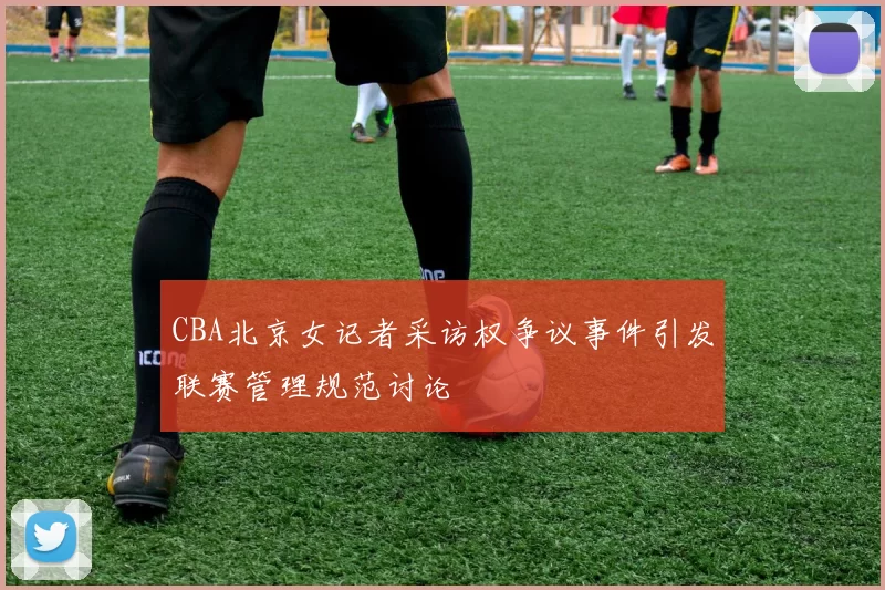 CBA北京女记者采访权争议事件引发联赛管理规范讨论