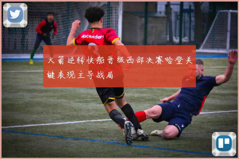 火箭逆转快船晋级西部决赛哈登关键表现主导战局