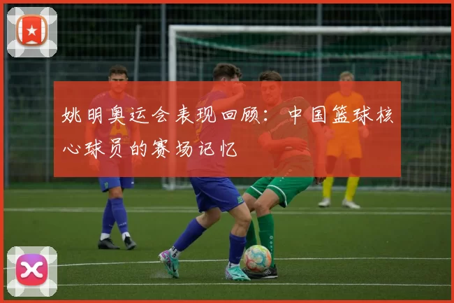 姚明奥运会表现回顾：中国篮球核心球员的赛场记忆