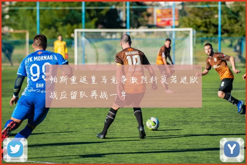帕斯重返皇马竞争激烈科莫若进欧战应留队再战一年