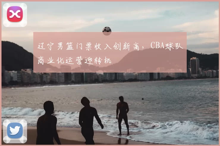 辽宁男篮门票收入创新高，CBA球队商业化运营迎转机