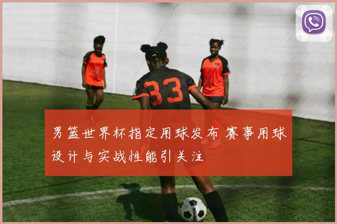 男篮世界杯指定用球发布 赛事用球设计与实战性能引关注