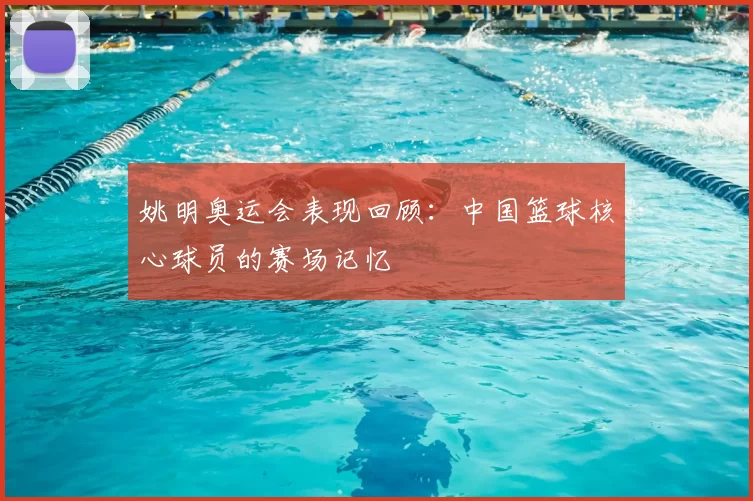 姚明奥运会表现回顾：中国篮球核心球员的赛场记忆