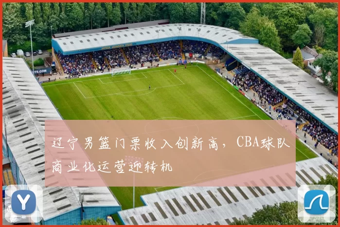 辽宁男篮门票收入创新高，CBA球队商业化运营迎转机