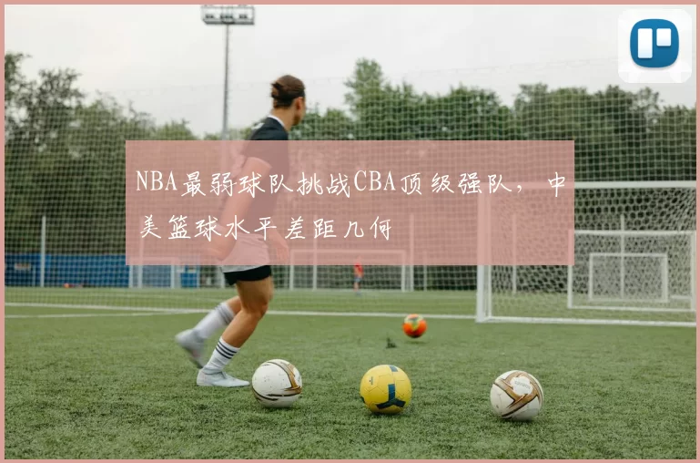 NBA最弱球队挑战CBA顶级强队,中美篮球水平差距几何