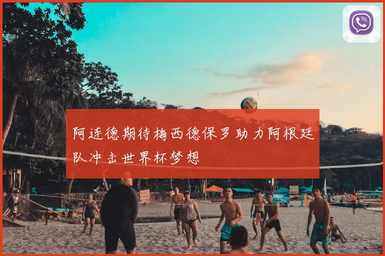 阿连德期待梅西德保罗助力阿根廷队冲击世界杯梦想
