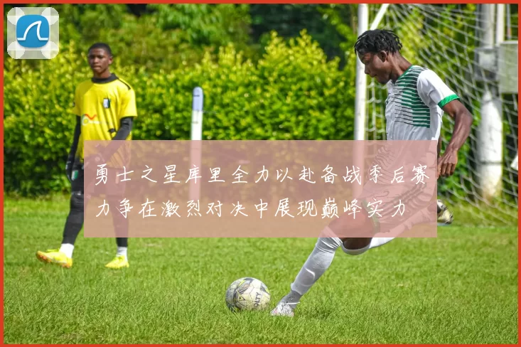 勇士之星库里全力以赴备战季后赛力争在激烈对决中展现巅峰实力