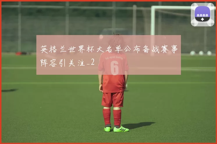 英格兰世界杯大名单公布备战赛事阵容引关注_2