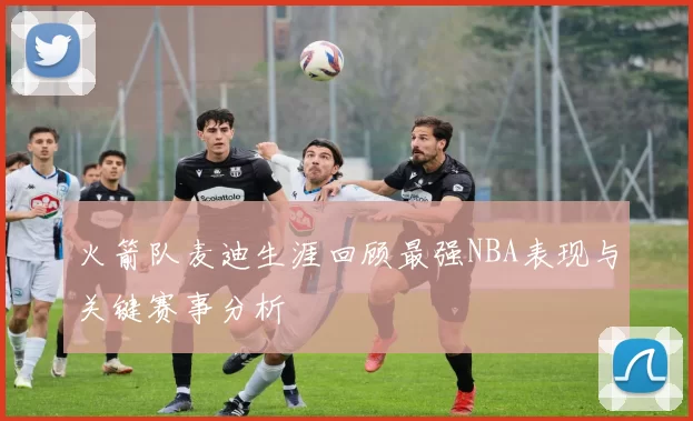 火箭队麦迪生涯回顾最强NBA表现与关键赛事分析