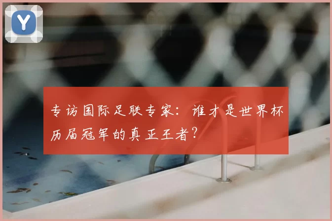 专访国际足联专家：谁才是世界杯历届冠军的真正王者？