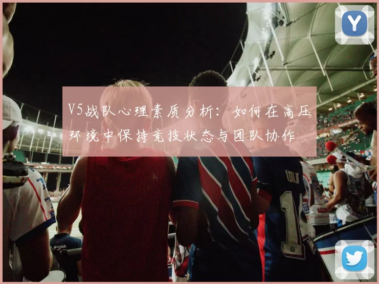 V5战队心理素质分析：如何在高压环境中保持竞技状态与团队协作