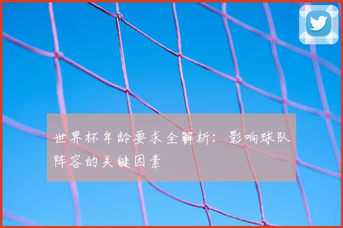 世界杯年龄要求全解析：影响球队阵容的关键因素
