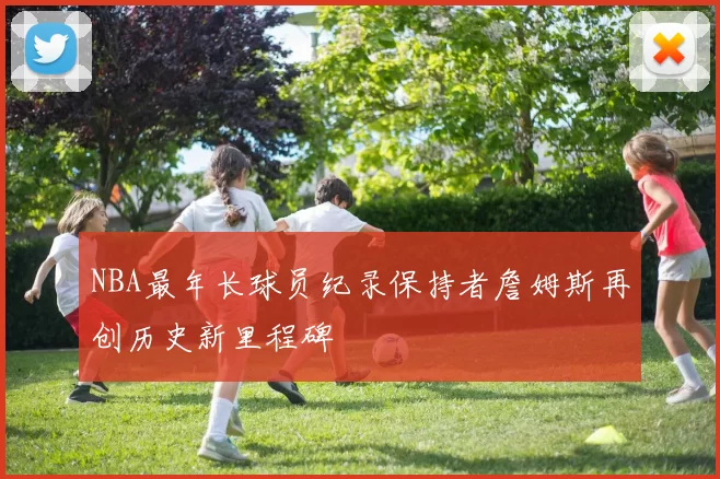 NBA最年长球员纪录保持者詹姆斯再创历史新里程碑