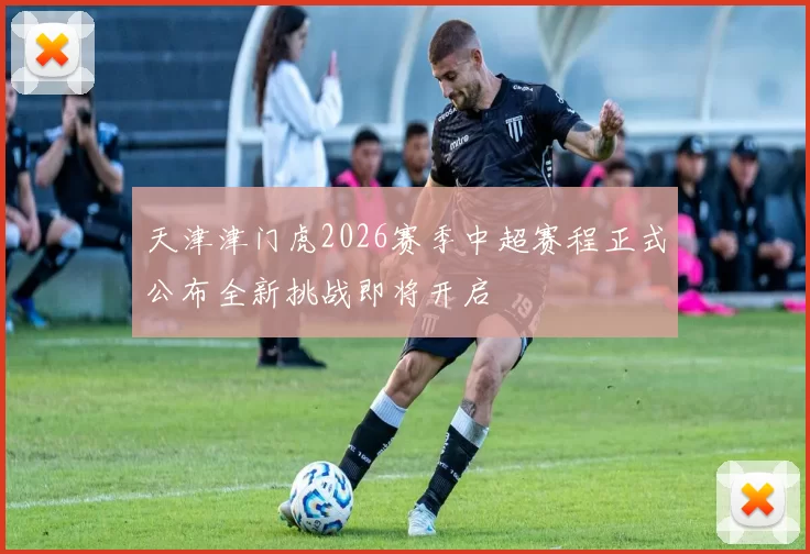 天津津门虎2026赛季中超赛程正式公布全新挑战即将开启