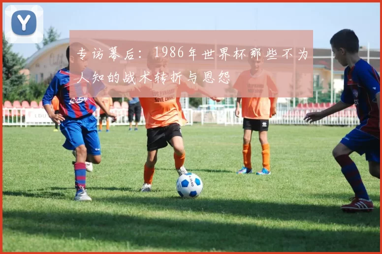 专访幕后：1986年世界杯那些不为人知的战术转折与恩怨