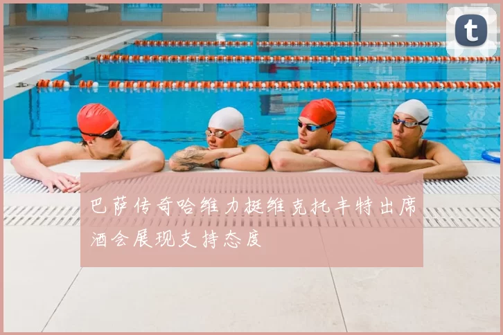 巴萨传奇哈维力挺维克托丰特出席酒会展现支持态度
