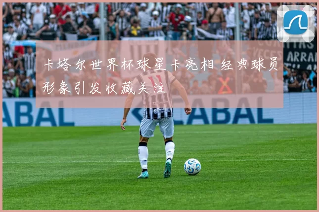 卡塔尔世界杯球星卡亮相 经典球员形象引发收藏关注