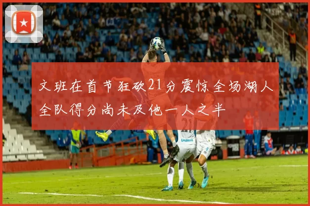 文班在首节狂砍21分震惊全场湖人全队得分尚未及他一人之半