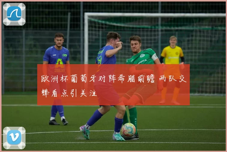 欧洲杯葡萄牙对阵希腊前瞻 两队交锋看点引关注