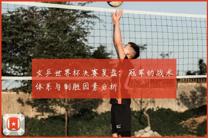 女乒世界杯决赛复盘:冠军的战术体系与制胜因素分析