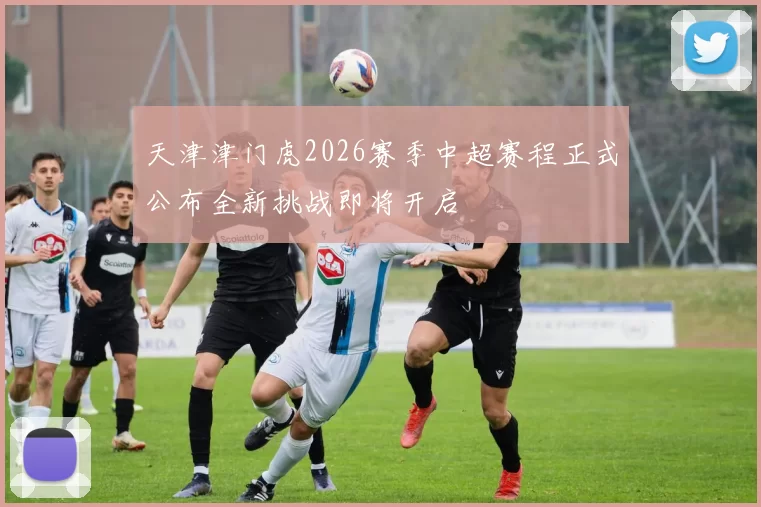 天津津门虎2026赛季中超赛程正式公布全新挑战即将开启