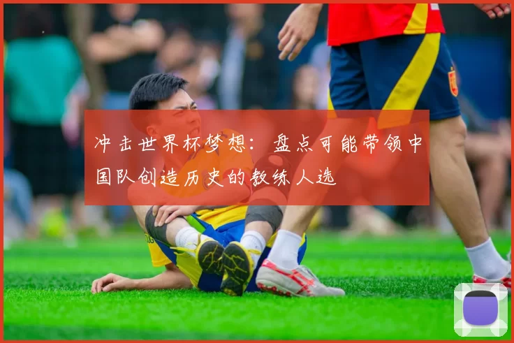 冲击世界杯梦想：盘点可能带领中国队创造历史的教练人选