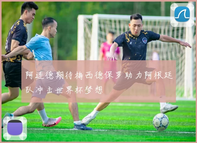 阿连德期待梅西德保罗助力阿根廷队冲击世界杯梦想
