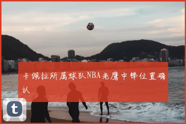 卡佩拉所属球队NBA老鹰中锋位置确认