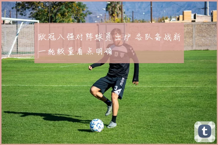 欧冠八强对阵球员出炉 各队备战新一轮较量看点明确