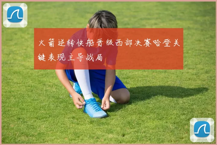 火箭逆转快船晋级西部决赛哈登关键表现主导战局