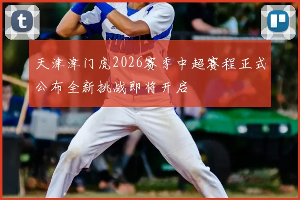 天津津门虎2026赛季中超赛程正式公布全新挑战即将开启