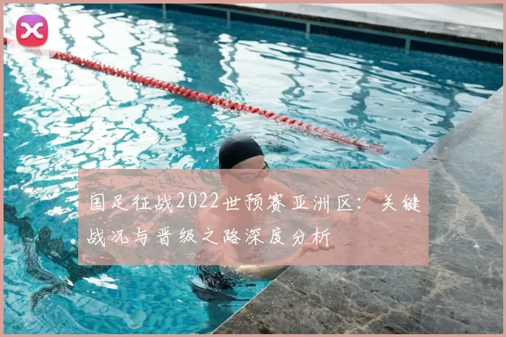 国足征战2022世预赛亚洲区：关键战况与晋级之路深度分析