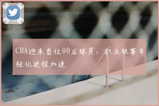 CBA迎来首位00后球员，职业联赛年轻化进程加速