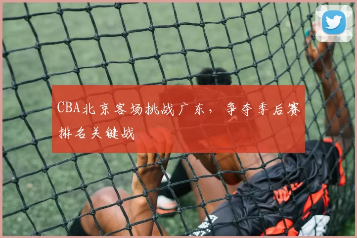 CBA北京客场挑战广东,争夺季后赛排名关键战