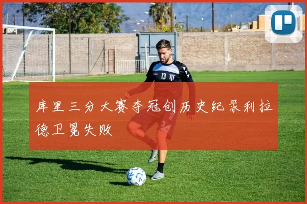 库里三分大赛夺冠创历史纪录利拉德卫冕失败