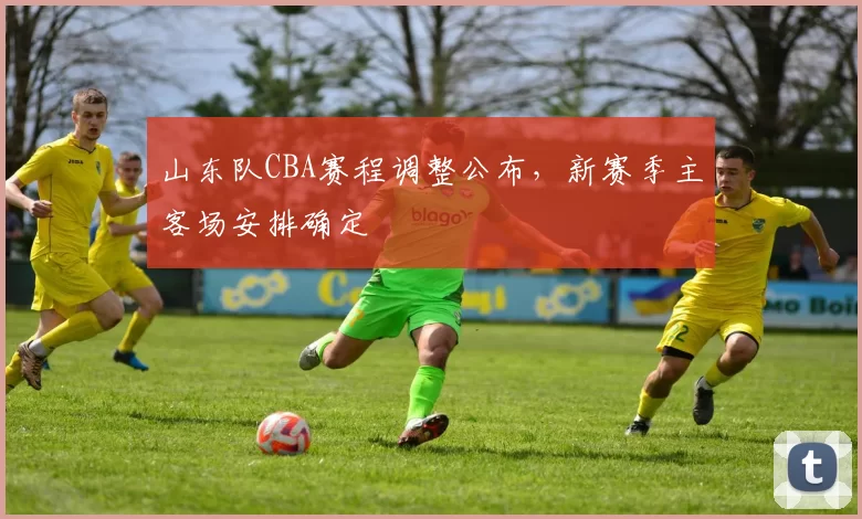 山东队CBA赛程调整公布，新赛季主客场安排确定