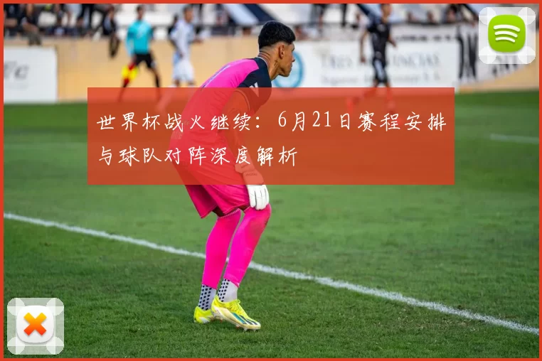 世界杯战火继续：6月21日赛程安排与球队对阵深度解析